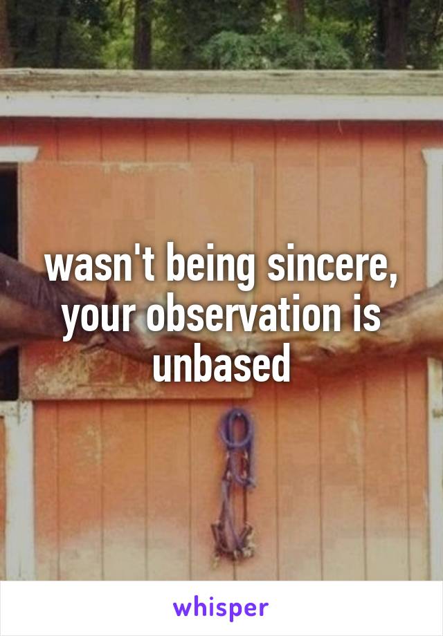 wasn't being sincere, your observation is unbased