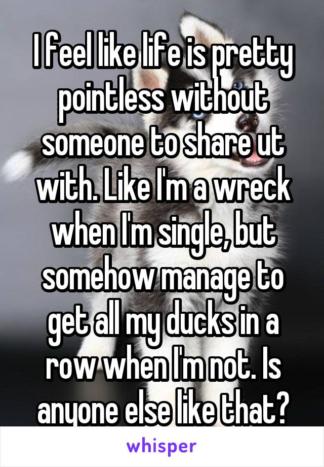 I feel like life is pretty pointless without someone to share ut with. Like I'm a wreck when I'm single, but somehow manage to get all my ducks in a row when I'm not. Is anyone else like that?
