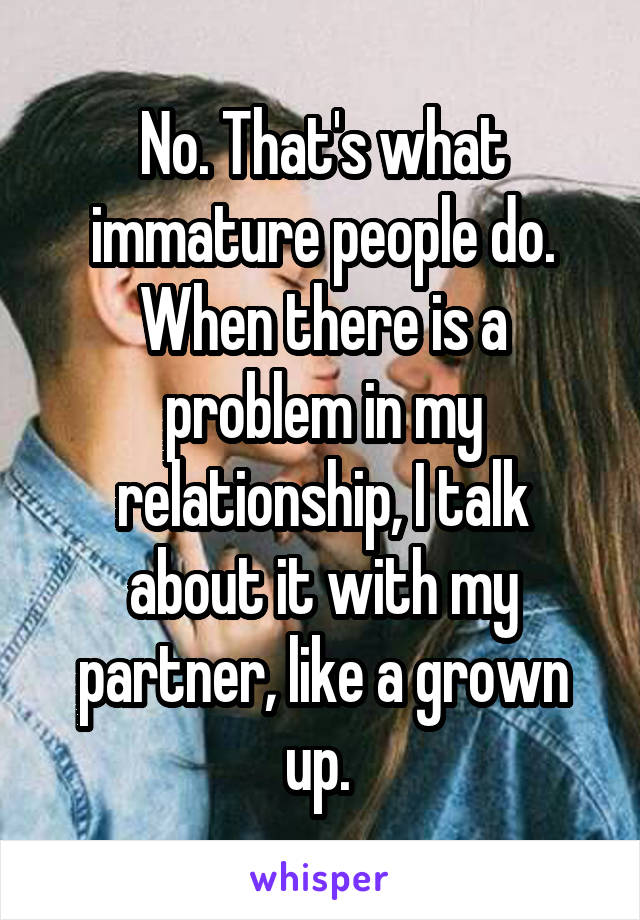 No. That's what immature people do. When there is a problem in my relationship, I talk about it with my partner, like a grown up. 