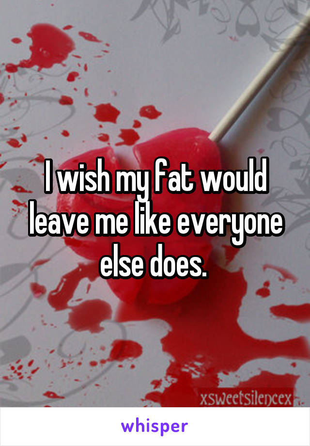I wish my fat would leave me like everyone else does. 