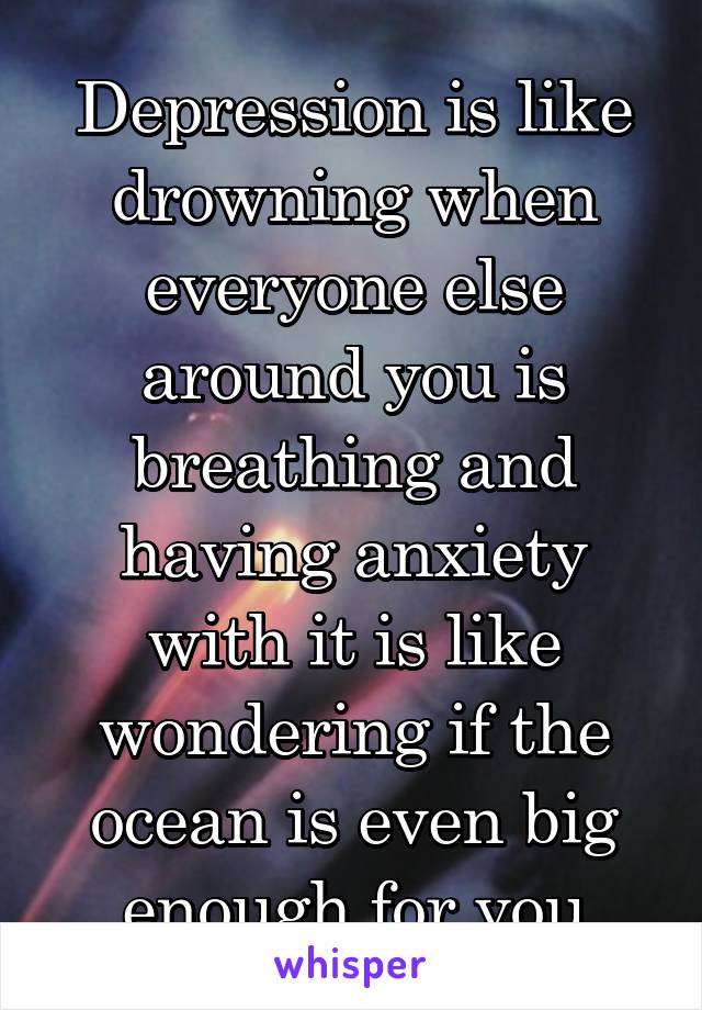 Depression is like drowning when everyone else around you is breathing and having anxiety with it is like wondering if the ocean is even big enough for you