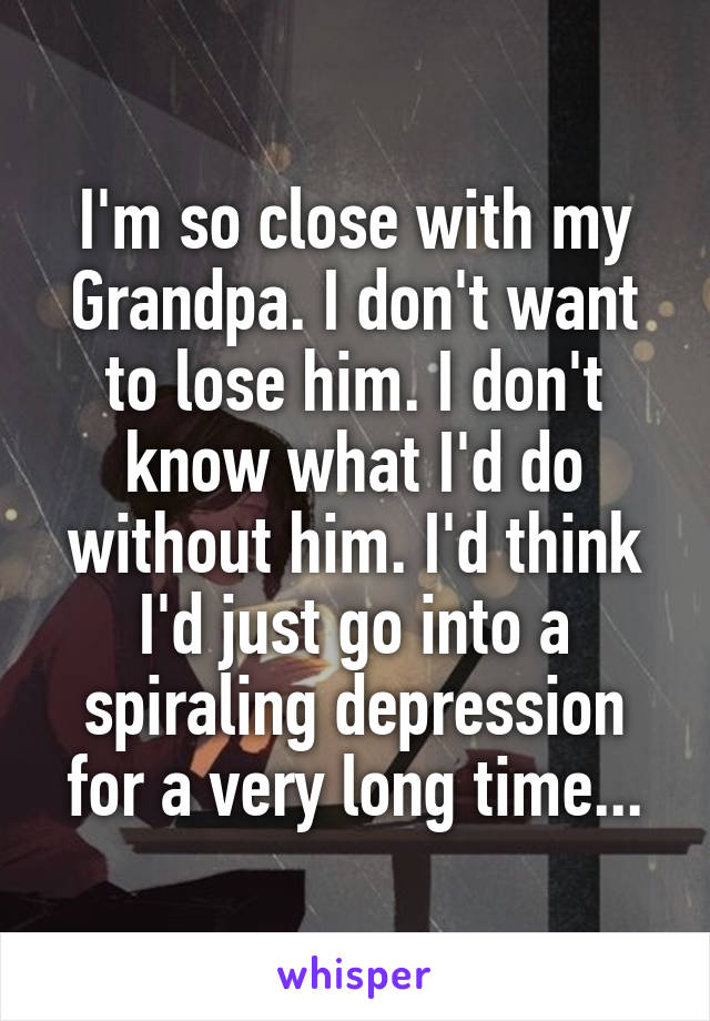 I'm so close with my Grandpa. I don't want to lose him. I don't know what I'd do without him. I'd think I'd just go into a spiraling depression for a very long time...