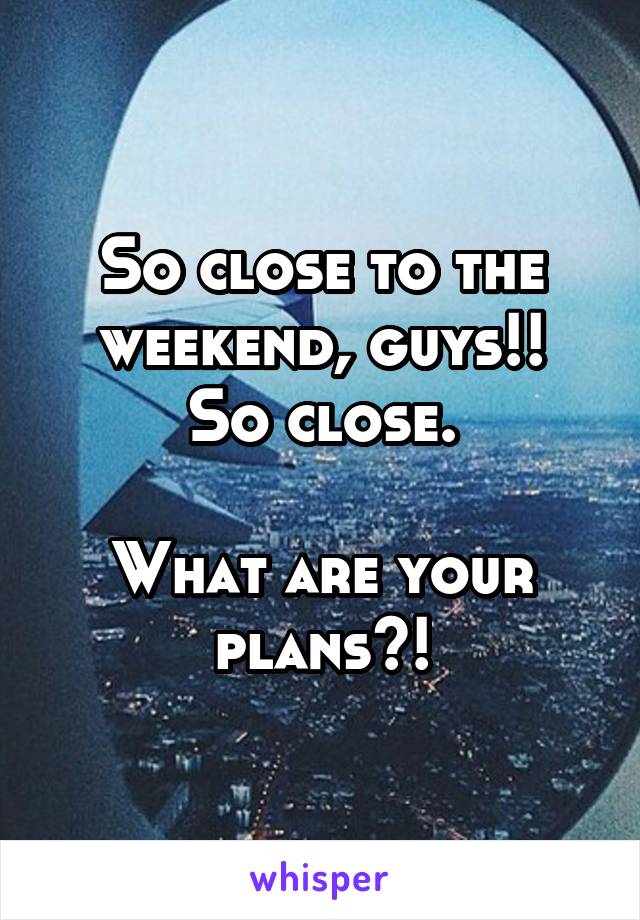 So close to the weekend, guys!!
So close.

What are your plans?!