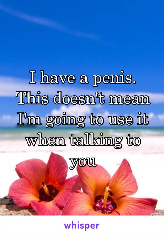 I have a penis.
This doesn't mean I'm going to use it when talking to you