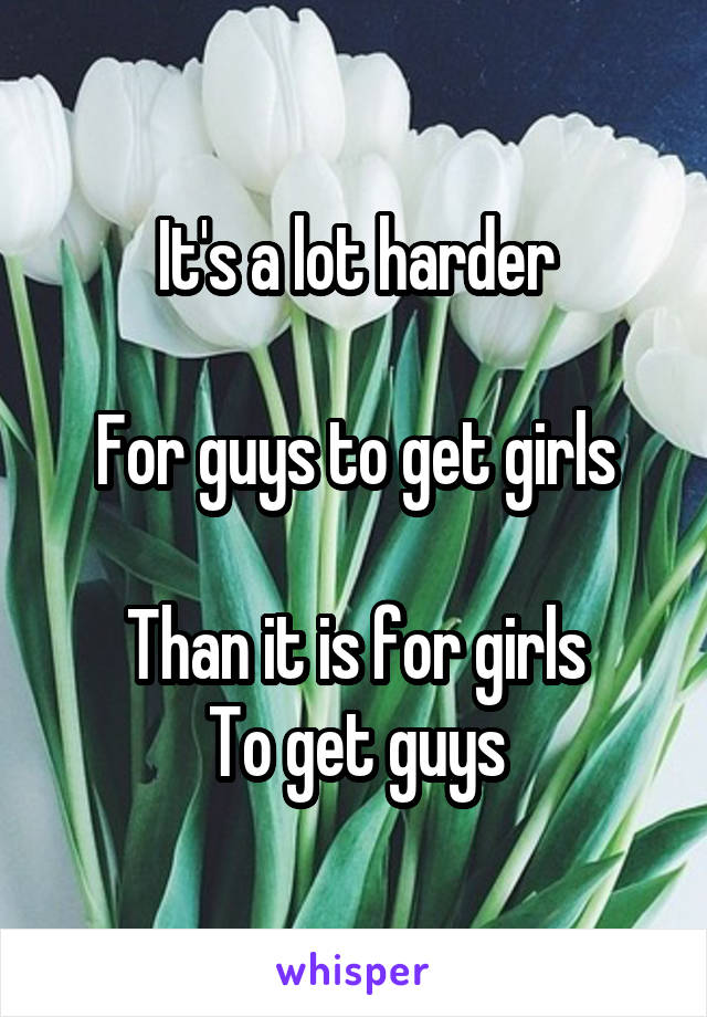 It's a lot harder

For guys to get girls

Than it is for girls
To get guys