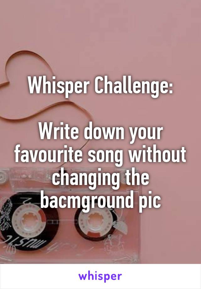 Whisper Challenge:

Write down your favourite song without changing the bacmground pic
