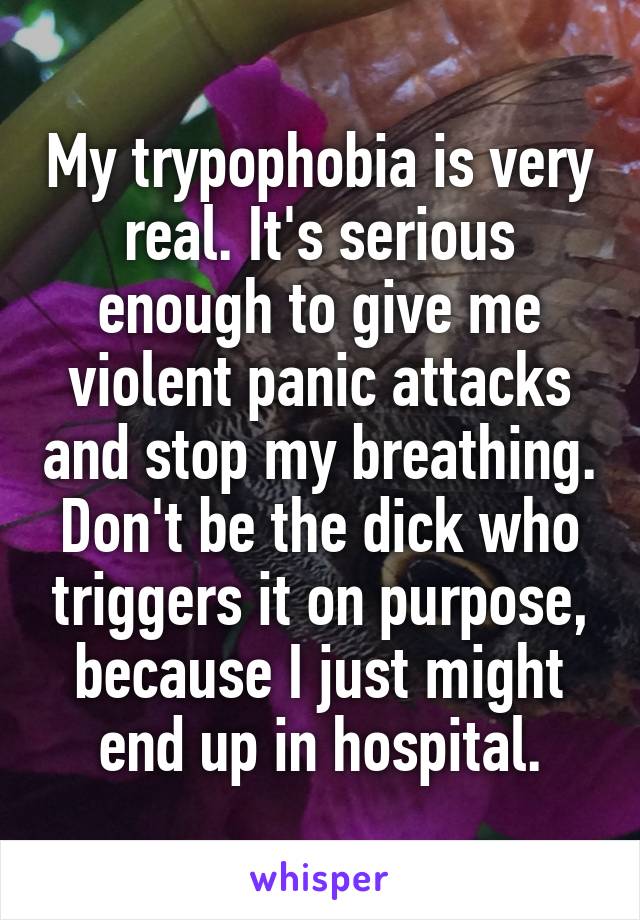 My trypophobia is very real. It's serious enough to give me violent panic attacks and stop my breathing. Don't be the dick who triggers it on purpose, because I just might end up in hospital.
