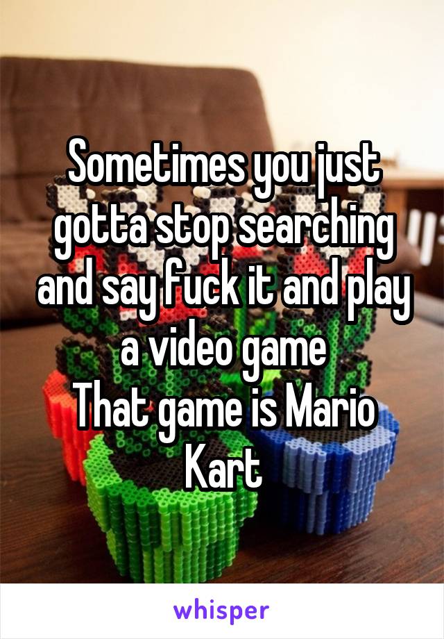 Sometimes you just gotta stop searching and say fuck it and play a video game
That game is Mario Kart