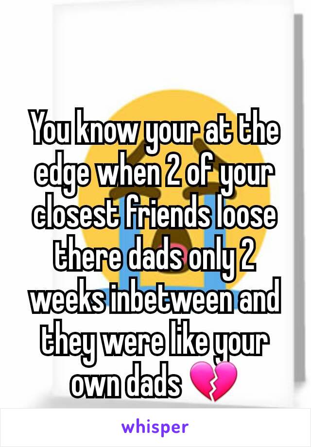 You know your at the edge when 2 of your closest friends loose there dads only 2 weeks inbetween and they were like your own dads 💔