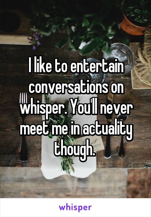 I like to entertain conversations on whisper. You'll never meet me in actuality though. 