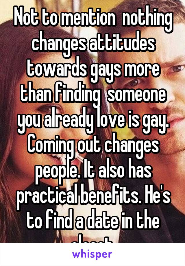 Not to mention  nothing changes attitudes towards gays more than finding  someone you already love is gay. Coming out changes people. It also has practical benefits. He's to find a date in the closet.