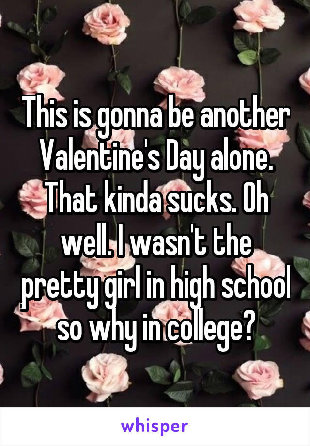 This is gonna be another Valentine's Day alone. That kinda sucks. Oh well. I wasn't the pretty girl in high school so why in college?