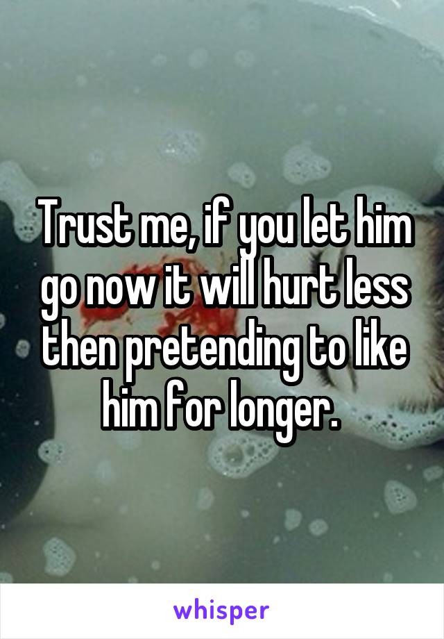 Trust me, if you let him go now it will hurt less then pretending to like him for longer. 
