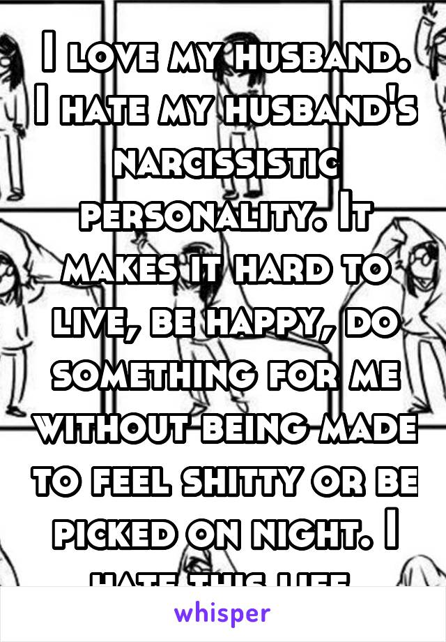 I love my husband. I hate my husband's narcissistic personality. It makes it hard to live, be happy, do something for me without being made to feel shitty or be picked on night. I hate this life.