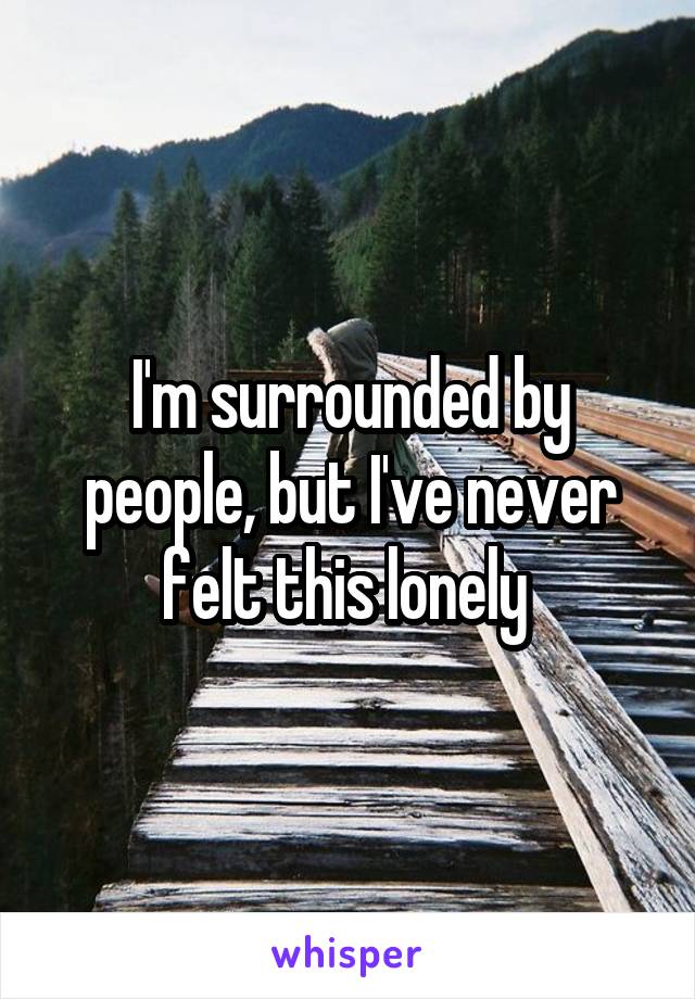 I'm surrounded by people, but I've never felt this lonely 