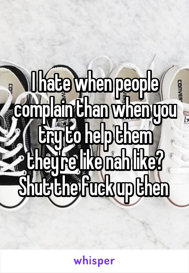 I hate when people complain than when you try to help them they're like nah like? Shut the fuck up then 