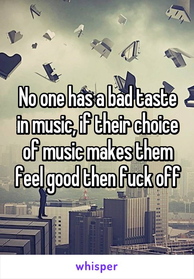 No one has a bad taste in music, if their choice of music makes them feel good then fuck off