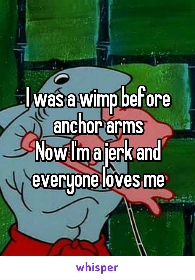 I was a wimp before anchor arms
Now I'm a jerk and everyone loves me