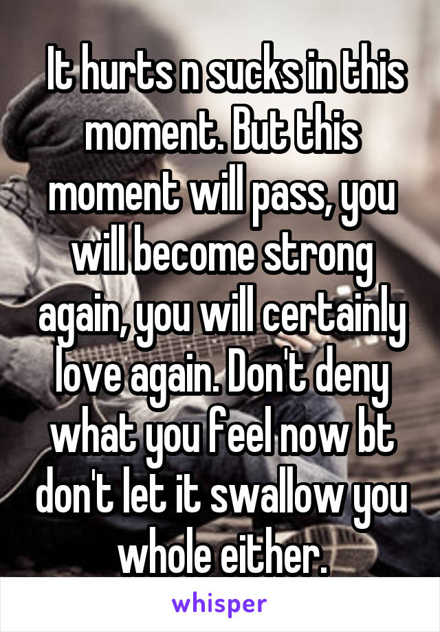  It hurts n sucks in this moment. But this moment will pass, you will become strong again, you will certainly love again. Don't deny what you feel now bt don't let it swallow you whole either.