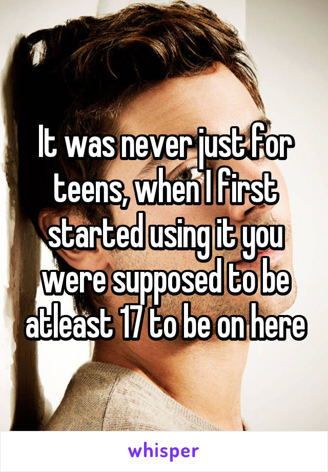 It was never just for teens, when I first started using it you were supposed to be atleast 17 to be on here