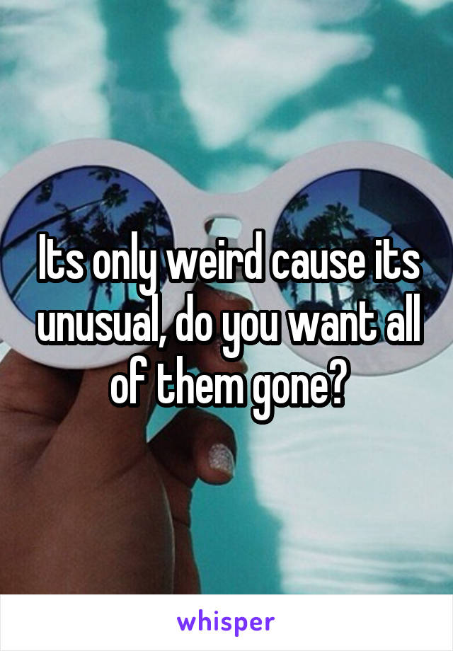 Its only weird cause its unusual, do you want all of them gone?