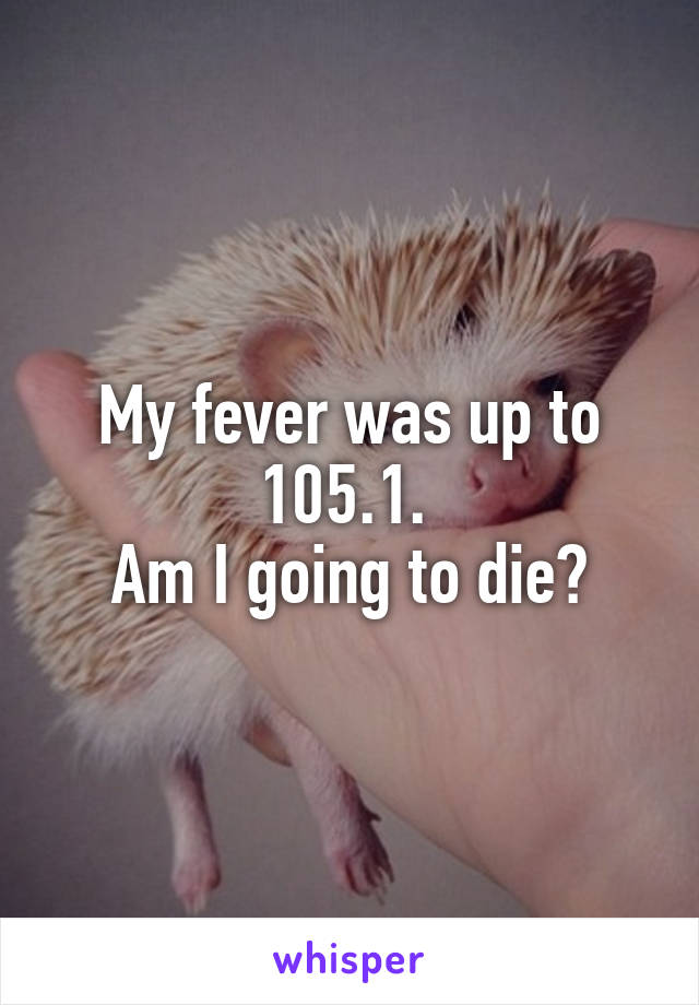 My fever was up to 105.1. 
Am I going to die?