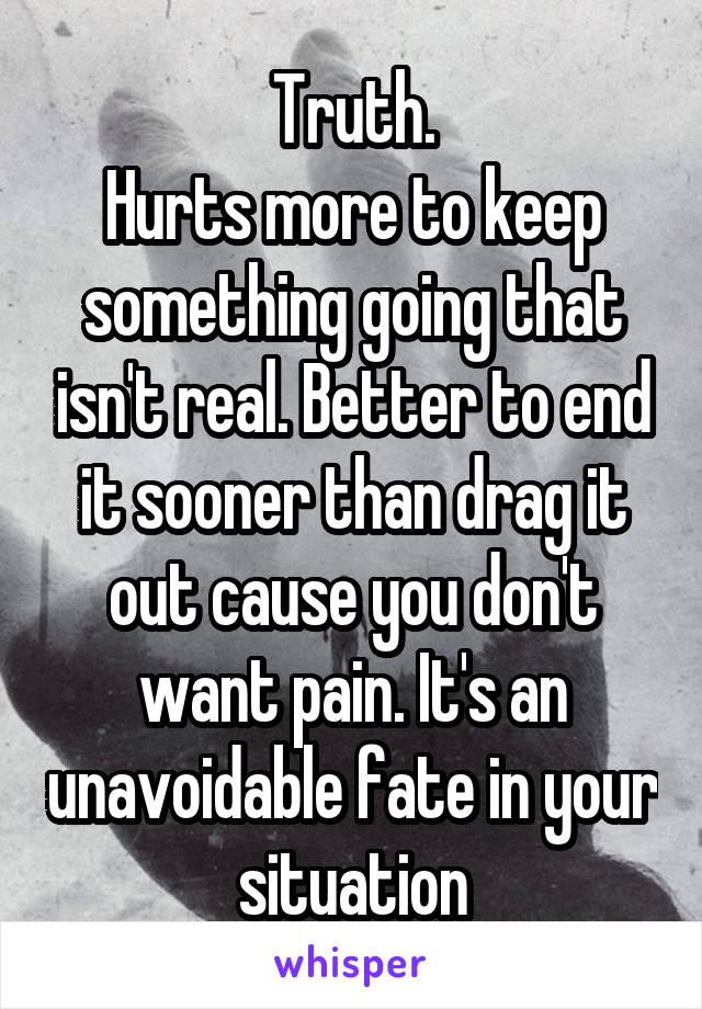 Truth.
Hurts more to keep something going that isn't real. Better to end it sooner than drag it out cause you don't want pain. It's an unavoidable fate in your situation