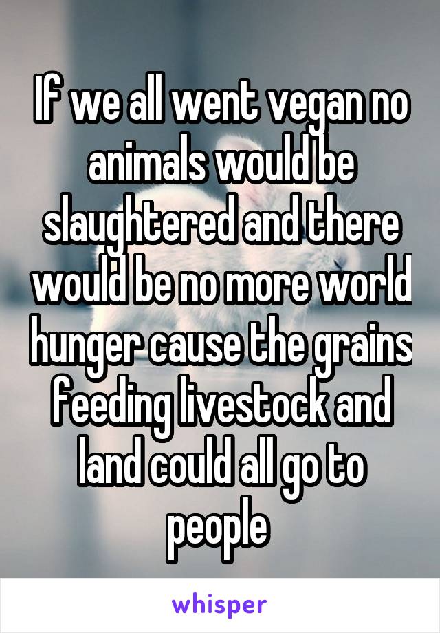 If we all went vegan no animals would be slaughtered and there would be no more world hunger cause the grains feeding livestock and land could all go to people 