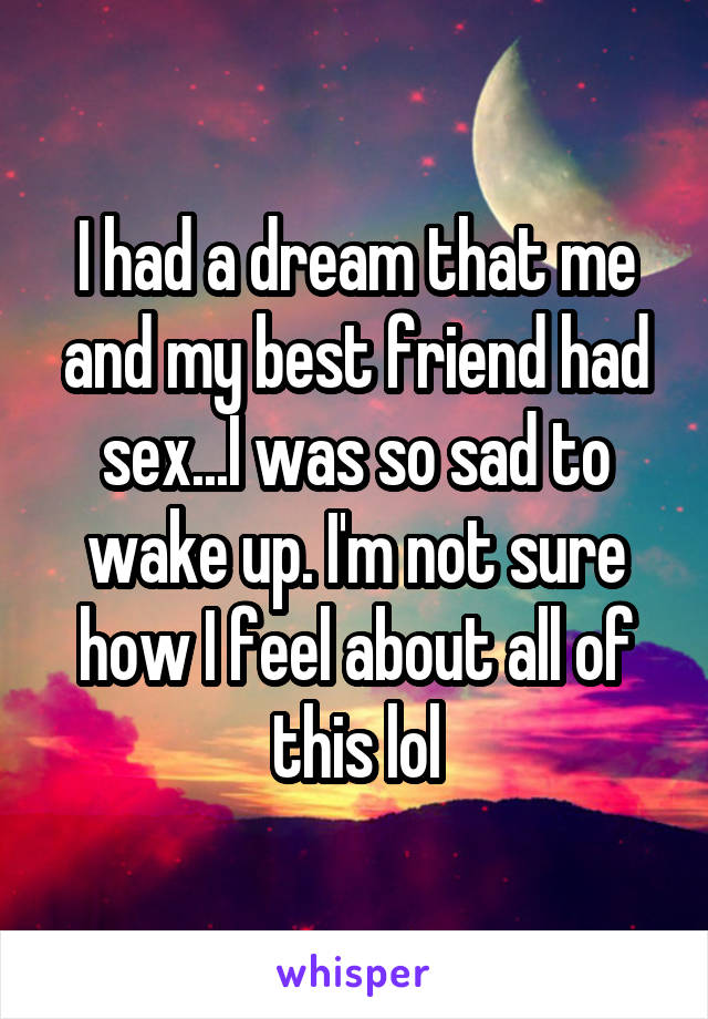 I had a dream that me and my best friend had sex...I was so sad to wake up. I'm not sure how I feel about all of this lol