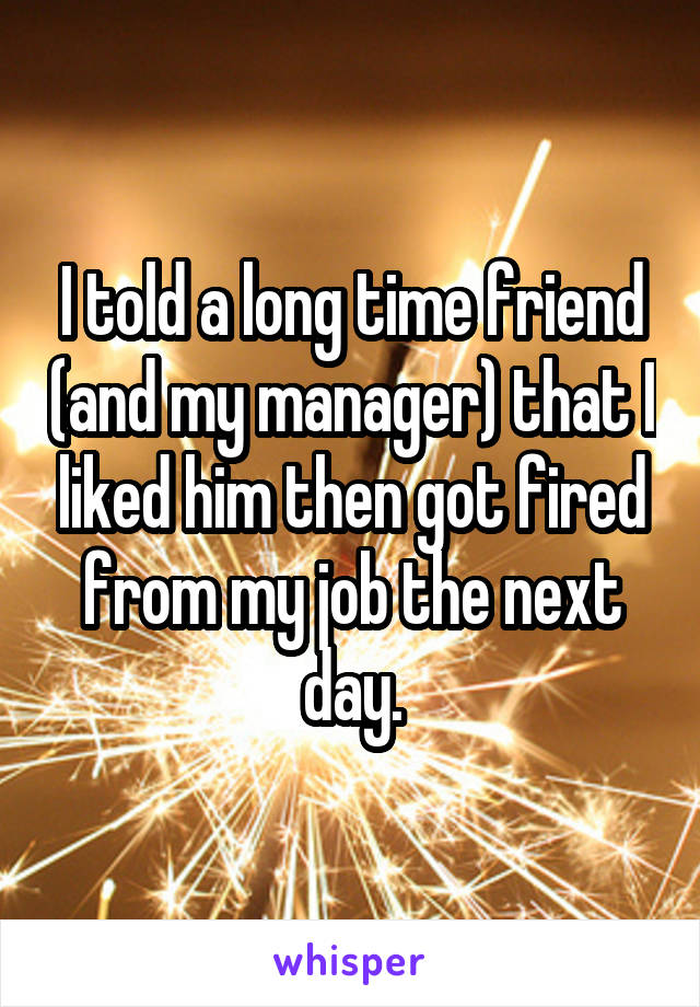 I told a long time friend (and my manager) that I liked him then got fired from my job the next day.