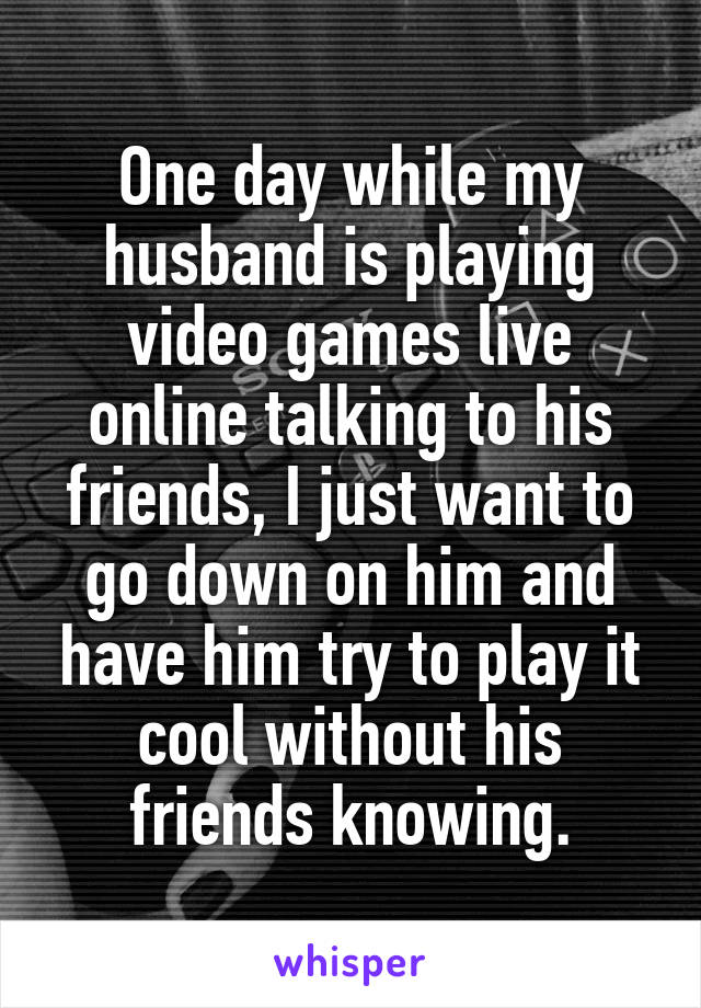 One day while my husband is playing video games live online talking to his friends, I just want to go down on him and have him try to play it cool without his friends knowing.