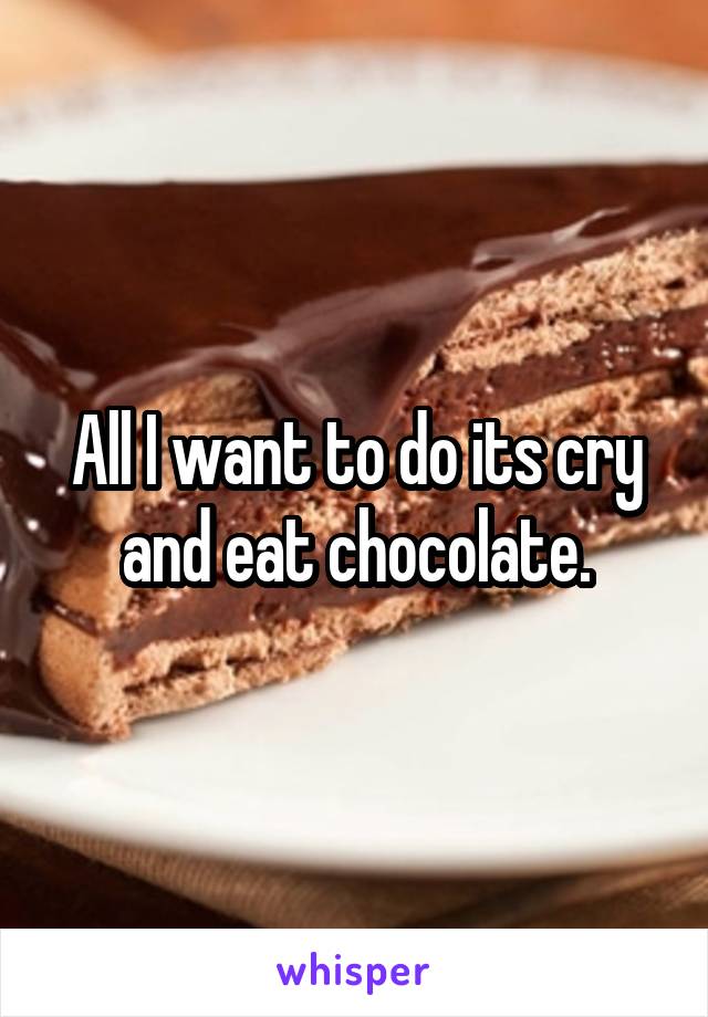 All I want to do its cry and eat chocolate.