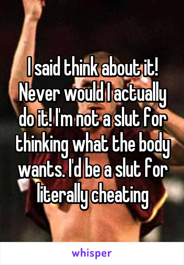 I said think about it! Never would I actually do it! I'm not a slut for thinking what the body wants. I'd be a slut for literally cheating