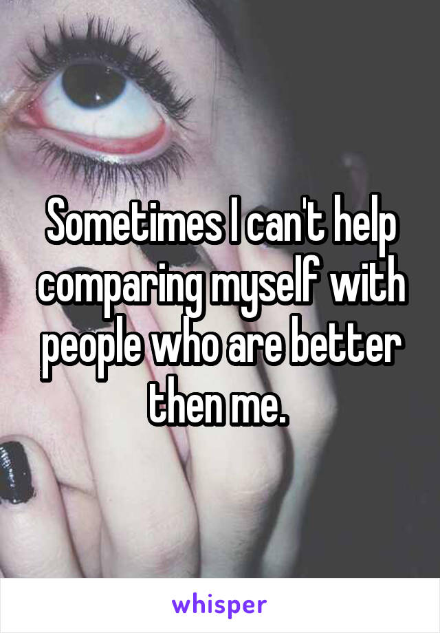 Sometimes I can't help comparing myself with people who are better then me. 