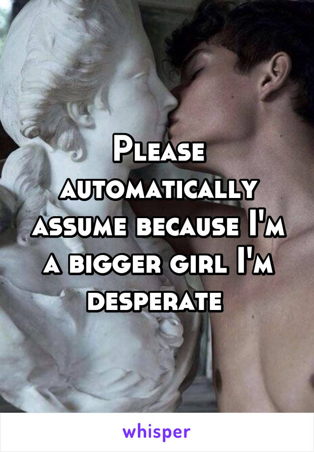 Please automatically assume because I'm a bigger girl I'm desperate 