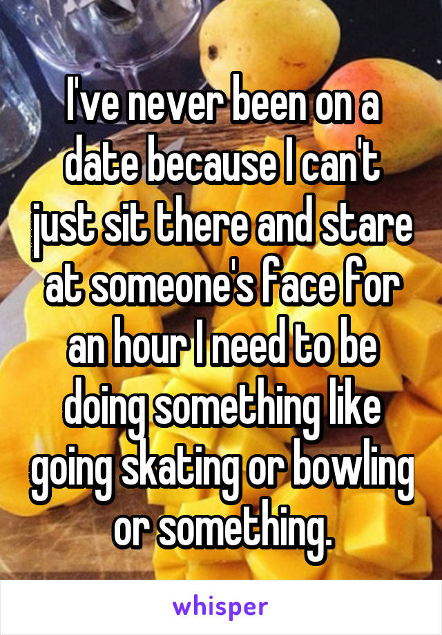 I've never been on a date because I can't just sit there and stare at someone's face for an hour I need to be doing something like going skating or bowling or something.