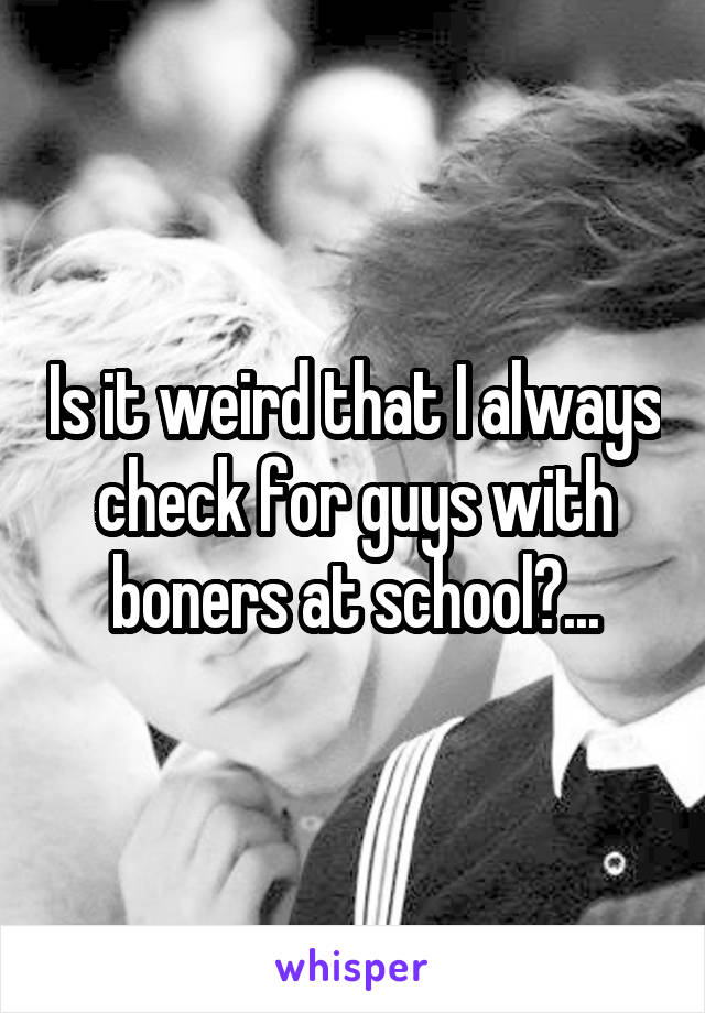 Is it weird that I always check for guys with boners at school?...