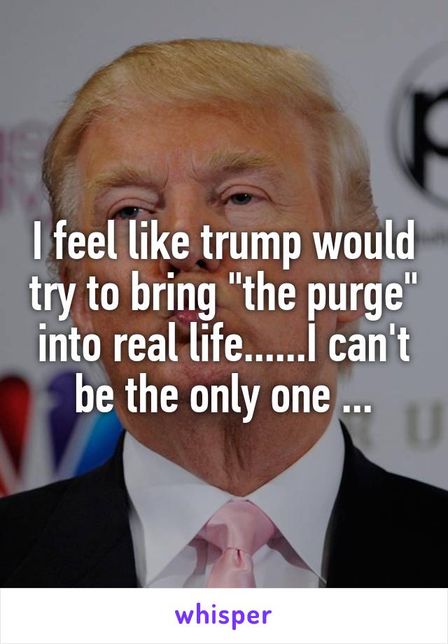 I feel like trump would try to bring "the purge" into real life......I can't be the only one ...