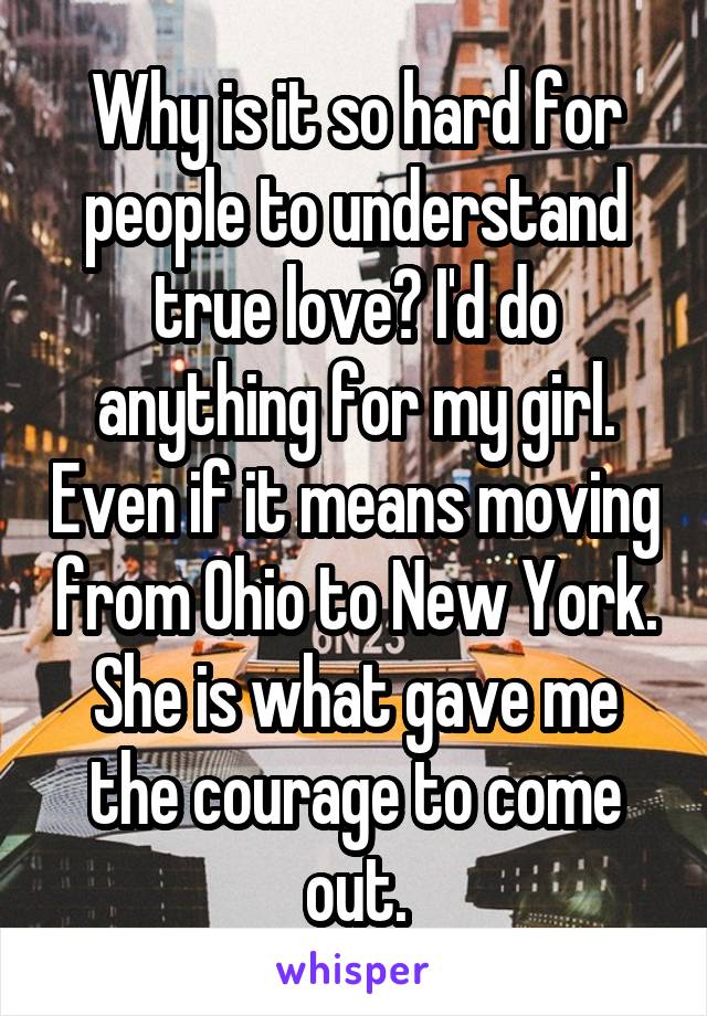 Why is it so hard for people to understand true love? I'd do anything for my girl. Even if it means moving from Ohio to New York. She is what gave me the courage to come out.