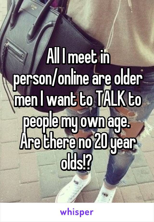 All I meet in person/online are older men I want to TALK to people my own age. 
Are there no 20 year olds!? 