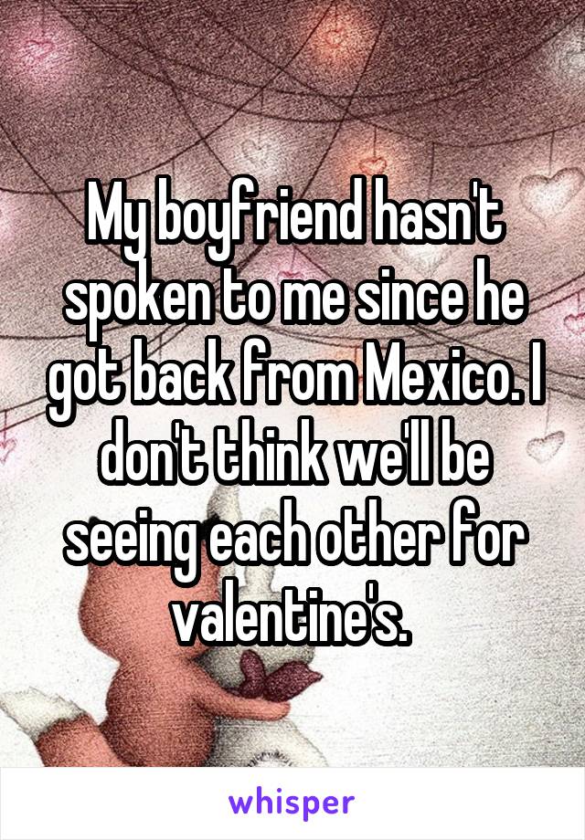 My boyfriend hasn't spoken to me since he got back from Mexico. I don't think we'll be seeing each other for valentine's. 