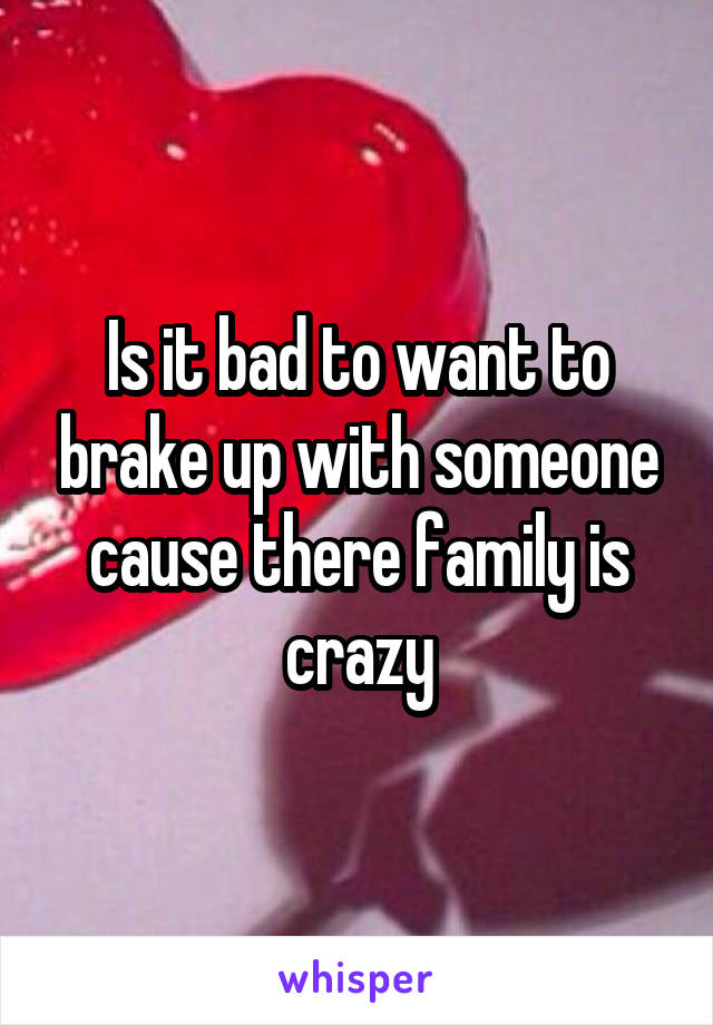 Is it bad to want to brake up with someone cause there family is crazy