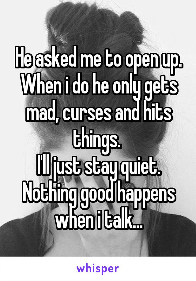 He asked me to open up.
When i do he only gets mad, curses and hits things. 
I'll just stay quiet. Nothing good happens when i talk...