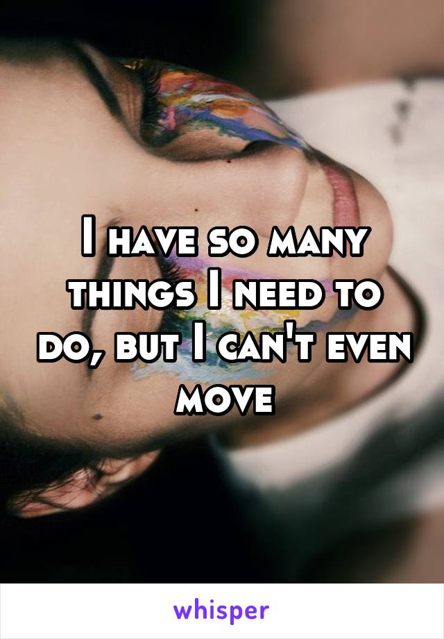 I have so many things I need to do, but I can't even move