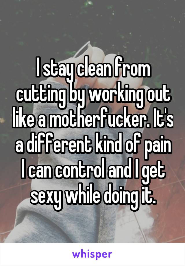 I stay clean from cutting by working out like a motherfucker. It's a different kind of pain I can control and I get sexy while doing it.