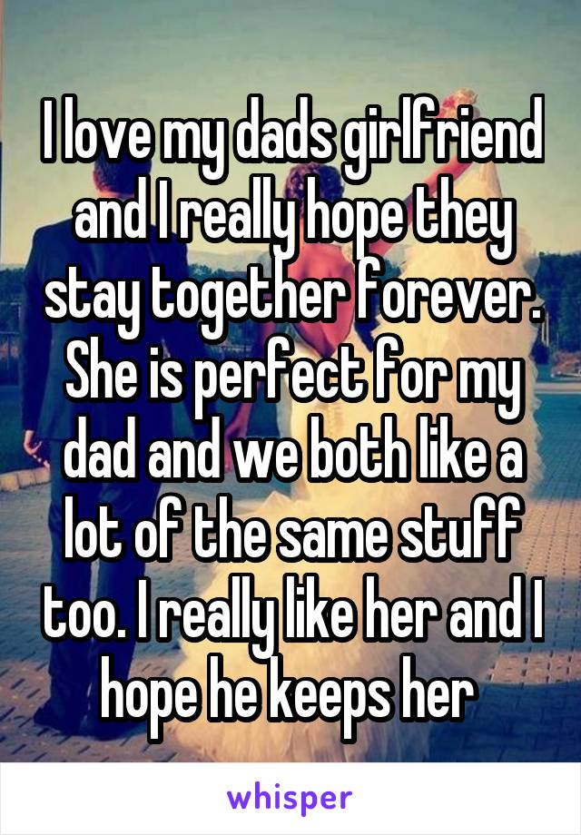 I love my dads girlfriend and I really hope they stay together forever. She is perfect for my dad and we both like a lot of the same stuff too. I really like her and I hope he keeps her 