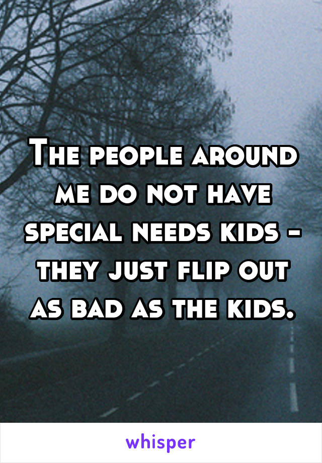 The people around me do not have special needs kids - they just flip out as bad as the kids.