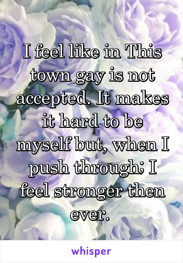 I feel like in This town gay is not accepted. It makes it hard to be myself but, when I push through; I feel stronger then ever. 