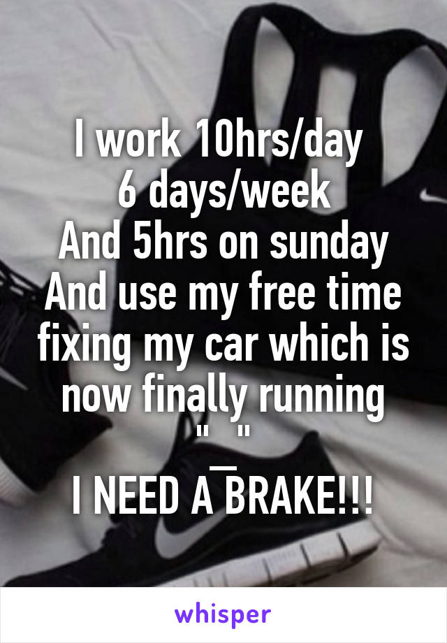 I work 10hrs/day 
6 days/week
And 5hrs on sunday
And use my free time fixing my car which is now finally running "_"
I NEED A BRAKE!!!