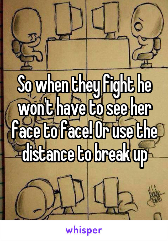 So when they fight he won't have to see her face to face! Or use the distance to break up